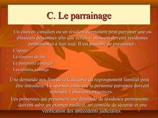 C. Le parrainage
     Un citoyen canadien ou un résident permanent peut parrainer une ou
      plusieurs personnes afin que celles-ci puissent devenir résidentes
            permanentes à leur tour. Il est possible de parrainner :
-    L’époux
-    Le conjoint de fait
-    Le partenaire conjugal
-    Les enfants à charge

    Une demande aux fins de la Catégorie du regroupement familial peut
      être introduite. Le sponsor ainsi que la personne parrainée doivent
                        répondre à plusieurs exigences.
    Les personnes qui présentent une demande de résidence permanente
       doivent subir un examen médical, un contrôle de sécurité et une
                    vérification des antécédents judiciaires.
 