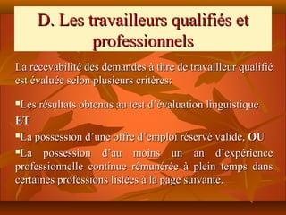 D. Les travailleurs qualifiés et
             professionnels
La recevabilité des demandes à titre de travailleur qualifié
est évaluée selon plusieurs critères:
Les résultats obtenus au test d’évaluation linguistique
ET
La possession d’une offre d’emploi réservé valide, OU

La    possession d’au moins un an d’expérience
professionnelle continue rémunérée à plein temps dans
certaines professions listées à la page suivante.
 