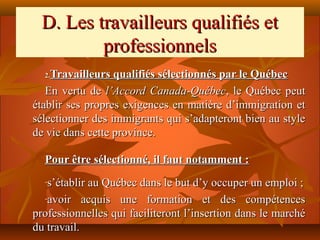 D. Les travailleurs qualifiés et
         professionnels
  2.Travailleurs qualifiés sélectionnés par le Québec
   En vertu de l’Accord Canada-Québec, le Québec peut
établir ses propres exigences en matière d’immigration et
sélectionner des immigrants qui s’adapteront bien au style
de vie dans cette province.

  Pour être sélectionné, il faut notamment :
  -s’établir au Québec dans le but d’y occuper un emploi ;
  -avoir acquis une formation et des compétences

professionnelles qui faciliteront l’insertion dans le marché
du travail.
 