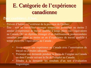 E. Catégorie de l’expérience
                canadienne
Pour candidater, il faut:
- Prévoir d’habiter à l’extérieur de la province de Québec;
- Être : soit un travailleur étranger temporaire possédant au moins 2
  années d’expérience de travail qualifié à temps plein (ou l’équivalent)
  au Canada OU un diplôme étranger d’un établissement postsecondaire
  canadien possédant au moins un an d’expérience de travail qualifié à
  temps plein (ou l’équivalent) au Canada ;

       • Avoir acquis une expérience au Canada avec l’autorisation de
         travail ou d’études adéquate
       • Présenter une demande pendant la durée de l’emploi au Canada
         ou dans l’année suivant la fin de l’emploi au Canada;
       • Joindre à la demande les résultats d’un test d’évaluation
         linguistique.
 