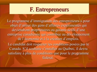 F. Entrepreneurs
Le programme d’immigration des entrepreneurs a pour
  objet d’attirer des gens d’affaires expérimentés qui
   deviendront propriétaires ou gérants actifs d’une
entreprise canadienne qui contribue au développement
       de l’économie et à la création d’emplois.
Le candidat doit respecter les conditions posées par le
 Canada. S’il souhaite s’installer au Québec, il devra
satisfaire à plus de conditions que pour le programme
                         fédéral.
 