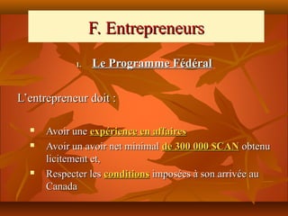 F. Entrepreneurs
            1.   Le Programme Fédéral

L’entrepreneur doit :

     Avoir une expérience en affaires
     Avoir un avoir net minimal de 300 000 $CAN obtenu
      licitement et,
     Respecter les conditions imposées à son arrivée au
      Canada
 