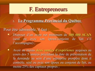 F. Entrepreneurs
      2.   Le Programme Provincial du Québec

Pour être admissible, il faut :
     Disposer d’un avoir net minimum de 300 000 $CAN
      (seul ou avec son époux/conjoint de fait s’il
      l’accompagne) ;
     Avoir au moins deux années d’expérience acquises au
      cours des 5 années précédant la date de présentation de
      la demande au sein d’une entreprise prospère dont il
      contrôle, seul ou avec son époux ou conjoint de fait, au
      moins 25% des capitaux propres ;
 