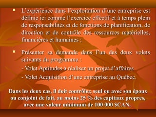    L’expérience dans l’exploitation d’une entreprise est
     définie ici comme l’exercice effectif et à temps plein
     de responsabilités et de fonctions de planification, de
     direction et de contrôle des ressources matérielles,
     financières et humaines ;
    Présenter sa demande dans l’un des deux volets
     suivants du programme :
     - Volet Aptitudes à réaliser un projet d’affaires
     - Volet Acquisition d’une entreprise au Québec.

Dans les deux cas, il doit contrôler, seul ou avec son époux
ou conjoint de fait, au moins 25 % des capitaux propres,
      avec une valeur minimum de 100 000 $CAN.
 