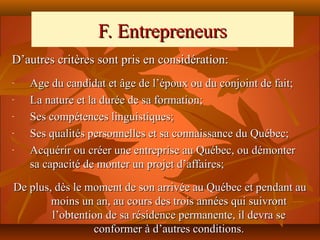 F. Entrepreneurs
D’autres critères sont pris en considération:
-   Age du candidat et âge de l’époux ou du conjoint de fait;
-   La nature et la durée de sa formation;
-   Ses compétences linguistiques;
-   Ses qualités personnelles et sa connaissance du Québec;
-   Acquérir ou créer une entreprise au Québec, ou démonter
    sa capacité de monter un projet d’affaires;

De plus, dès le moment de son arrivée au Québec et pendant au
        moins un an, au cours des trois années qui suivront
        l’obtention de sa résidence permanente, il devra se
                 conformer à d’autres conditions.
 