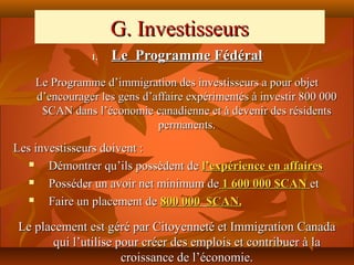 G. Investisseurs
               1.   Le Programme Fédéral
    Le Programme d’immigration des investisseurs a pour objet
    d’encourager les gens d’affaire expérimentés à investir 800 000
     $CAN dans l’économie canadienne et à devenir des résidents
                             permanents.
Les investisseurs doivent :
      Démontrer qu’ils possèdent de l’expérience en affaires
      Posséder un avoir net minimum de 1 600 000 $CAN et
      Faire un placement de 800 000 $CAN.

Le placement est géré par Citoyenneté et Immigration Canada
      qui l’utilise pour créer des emplois et contribuer à la
                     croissance de l’économie.
 