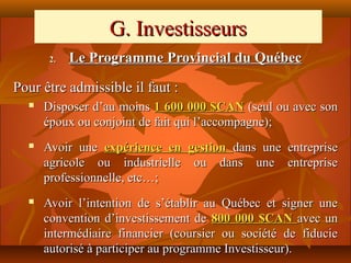 G. Investisseurs
       2.   Le Programme Provincial du Québec

Pour être admissible il faut :
     Disposer d’au moins 1 600 000 $CAN (seul ou avec son
      époux ou conjoint de fait qui l’accompagne);
     Avoir une expérience en gestion dans une entreprise
      agricole ou industrielle ou dans une entreprise
      professionnelle, etc…;
     Avoir l’intention de s’établir au Québec et signer une
      convention d’investissement de 800 000 $CAN avec un
      intermédiaire financier (coursier ou société de fiducie
      autorisé à participer au programme Investisseur).
 