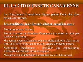 III. LA CITOYENNETE CANADIENNE
La Citoyenneté Canadienne figure parmi l’une des plus
prisées au monde.
Les conditions pour devenir citoyen canadien sont :
 Avoir au moins 18 ans ;
Avoir le statut de Résident Permanent (ce statut ne doit pas

soulever de doute) ;
Le temps vécu au Canada pour un adulte doit être d’au moins

trois ans (1095 jours) au cours des quatre dernières années ;
Aptitudes    linguistiques : posséder une connaissance
suffisante en français et/ou en anglais ;
Ne pas avoir d’antécédents criminels (voir le slide suivant).
 