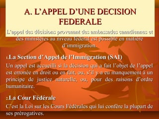 A. L’APPEL D’UNE DECISION
                FEDERALE
L’appel des décisions provenant des ambassades canadiennes et
    des ministères au niveau fédéral est possible en matière
                        d’immigration.

 La Section d’Appel de l’Immigration (SAI)
1.

Un appel est accueilli si la décision qui a fait l’objet de l’appel
est erronée en droit ou en fait, ou, s’il y a eu manquement à un
principe de justice naturelle, ou, pour des raisons d’ordre
humanitaire.

 La Cour Fédérale
2.

C’est la Loi sur les Cours Fédérales qui lui confère la plupart de
ses prérogatives.
 