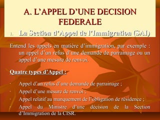 A. L’APPEL D’UNE DECISION
               FEDERALE
1.   La Section d’Appel de l’Immigration (SAI)
Entend les appels en matière d’immigration, par exemple :
   un appel d’un refus d’une demande de parrainage ou un
   appel d’une mesure de renvoi.

Quatre types d’Appel :
-    Appel d’un refus d’une demande de parrainage ;
-    Appel d’une mesure de renvoi ;
-    Appel relatif au manquement de l’obligation de résidence ;
-    Appel du Ministre d’une décision de la Section
     d’Immigration de la CISR.
 