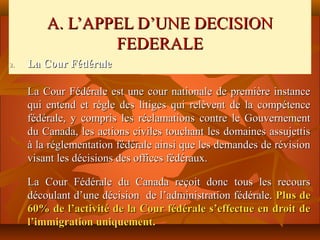 A. L’APPEL D’UNE DECISION
                 FEDERALE
2.   La Cour Fédérale

     La Cour Fédérale est une cour nationale de première instance
     qui entend et règle des litiges qui relèvent de la compétence
     fédérale, y compris les réclamations contre le Gouvernement
     du Canada, les actions civiles touchant les domaines assujettis
     à la réglementation fédérale ainsi que les demandes de révision
     visant les décisions des offices fédéraux.

     La Cour Fédérale du Canada reçoit donc tous les recours
     découlant d’une décision de l’administration fédérale. Plus de
     60% de l’activité de la Cour fédérale s’effectue en droit de
     l’immigration uniquement.
 