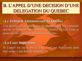 B. L’APPEL D’UNE DECISION D’UNE
     DELEGATION DU QUEBEC

 Le Tribunal Administratif du Québec
1.

Une décision d’une délégation du Québec peut être contestée
devant le Tribunal Administratif du Québec (TAQ). Cela se
passe devant la section des affaires sociales.


 La Cour Supérieure
2.

Si l’appel est rejeté par le TAQ, La Cour Supérieure peut
être saisie à des fins de contrôle.
 
