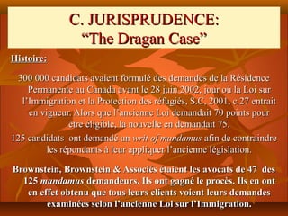 C. JURISPRUDENCE:
                “The Dragan Case”
Histoire:

  300 000 candidats avaient formulé des demandes de la Résidence
     Permanente au Canada avant le 28 juin 2002, jour où la Loi sur
   l’Immigration et la Protection des réfugiés, S.C, 2001, c.27 entrait
     en vigueur. Alors que l’ancienne Loi demandait 70 points pour
                être éligible, la nouvelle en demandait 75.
125 candidats ont demandé un writ of mandamus afin de contraindre
          les répondants à leur appliquer l’ancienne législation.

Brownstein, Brownstein & Associés étaient les avocats de 47 des
  125 mandamus demandeurs. Ils ont gagné le procès. Ils en ont
   en effet obtenu que tous leurs clients voient leurs demandes
        examinées selon l’ancienne Loi sur l’Immigration.
 