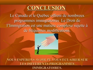 CONCLUSION
   Le Canada et le Québec offrent de nombreux
     programmes immigratoires Le Droit de
l’Immigration est une matière complexe sujette à
          de fréquentes modifications.




NOUS ESPERONS AVOIR PU VOUS ECLAIRER SUR
      LES DIFFERENTS PROGRAMMES
             IMMIGRATOIRES.
 