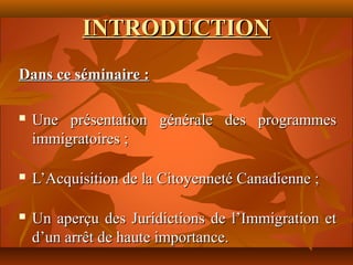 INTRODUCTION
Dans ce séminaire :

   Une présentation générale des programmes
    immigratoires ;

   L’Acquisition de la Citoyenneté Canadienne ;

   Un aperçu des Juridictions de l’Immigration et
    d’un arrêt de haute importance.
 