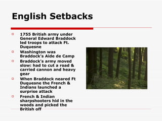 English Setbacks 1755 British army under General Edward Braddock led troops to attack Ft. Duquesne Washington was Braddock’s Aide de Camp Braddock’s army moved slow: had to cut a road & carried cannon and heavy gear When Braddock neared Ft Duquesne the French & Indians launched a surprise attack  French & Indian sharpshooters hid in the woods and picked the British off 