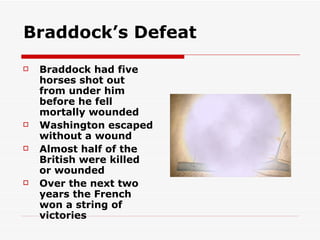 Braddock’s Defeat Braddock had five horses shot out from under him before he fell mortally wounded Washington escaped without a wound Almost half of the British were killed or wounded Over the next two years the French won a string of victories 
