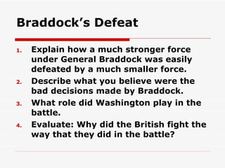 Braddock’s Defeat Explain how a much stronger force under General Braddock was easily defeated by a much smaller force. Describe what you believe were the bad decisions made by Braddock. What role did Washington play in the battle. Evaluate: Why did the British fight the way that they did in the battle? 