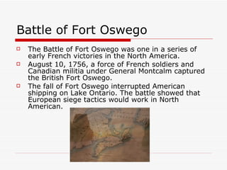Battle of Fort Oswego The Battle of Fort Oswego was one in a series of early French victories in the North America.  August 10, 1756, a force of French soldiers and Canadian militia under General Montcalm captured the British Fort Oswego. The fall of Fort Oswego interrupted American shipping on Lake Ontario. The battle showed that European siege tactics would work in North American. 