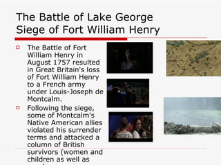 The Battle of Lake George  Siege of Fort William Henry The Battle of Fort William Henry in August 1757 resulted in Great Britain's loss of Fort William Henry to a French army under Louis-Joseph de Montcalm.  Following the siege, some of Montcalm's Native American allies violated his surrender terms and attacked a column of British survivors (women and children as well as men).  
