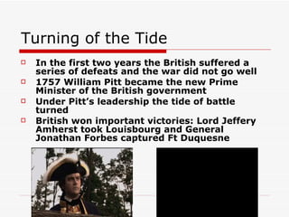 Turning of the Tide In the first two years the British suffered a series of defeats and the war did not go well 1757 William Pitt became the new Prime Minister of the British government Under Pitt’s leadership the tide of battle turned British won important victories: Lord Jeffery Amherst took Louisbourg and General Jonathan Forbes captured Ft Duquesne  