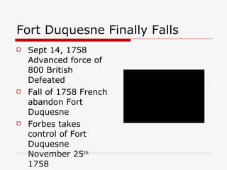 Fort Duquesne Finally Falls Sept 14, 1758 Advanced force of 800 British Defeated Fall of 1758 French abandon Fort Duquesne Forbes takes control of Fort Duquesne November 25 th  1758 
