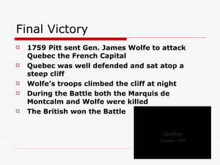 Final Victory 1759 Pitt sent Gen. James Wolfe to attack Quebec the French Capital Quebec was well defended and sat atop a steep cliff Wolfe’s troops climbed the cliff at night During the Battle both the Marquis de Montcalm and Wolfe were killed The British won the Battle 