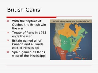 British Gains With the capture of Quebec the British win the war Treaty of Paris in 1763 ends the war Britain gained all of Canada and all lands east of Mississippi Spain gained all lands west of the Mississippi  