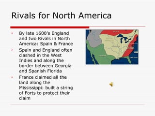 Rivals for North America By late 1600’s England and two Rivals in North America: Spain & France Spain and England often clashed in the West Indies and along the border between Georgia and Spanish Florida France claimed all the land along the Mississippi: built a string of Forts to protect their claim 