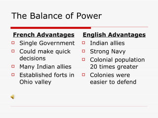 The Balance of Power  French Advantages Single Government Could make quick decisions Many Indian allies Established forts in Ohio valley English Advantages Indian allies Strong Navy Colonial population 20 times greater Colonies were easier to defend 