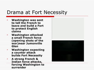 Drama at Fort Necessity Washington was sent to tell the French to leave and build a Fort to protect English claims Washington attacked a small French force (opening shots of the war)near Jumonville Glen Washington expecting a counter attack builds Fort Necessity A strong French & Indian force attacks, forcing Washington to surrender 