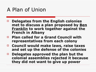 A Plan of Union Delegates from the English colonies met to discuss a plan proposed by  Ben Franklin  to work together against the French in Albany Plan called for a Grand Council with representatives from each colony Council would make laws, raise taxes and set up the defense of the colonies Delegates approved the plan but the colonial assemblies rejected it because they did not want to give up power 