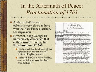 In the Aftermath of Peace: Proclamation of 1763 At the end of the war, colonists were elated to have won the New France territory for expansion However, King George III immediately dampened that enthusiasm by issuing the  Proclamation of 1763 . Proclaimed that land west of the Appalachian Mount was off limits to English settlers Included the Ohio River Valley, over which the colonists had been fighting 