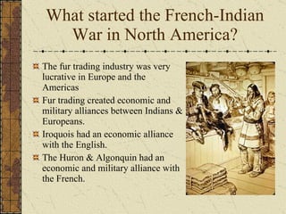 The fur trading industry was very lucrative in Europe and the Americas Fur trading created economic and military alliances between Indians & Europeans. Iroquois had an economic alliance with the English. The Huron & Algonquin had an economic and military alliance with the French. What started the French-Indian War in North America? 