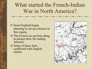 Soon England began planning to set up colonies in this region. The French set up forts along to protect their fur trading interests.  Some of these forts conflicted with English claims. What started the French-Indian War in North America? 