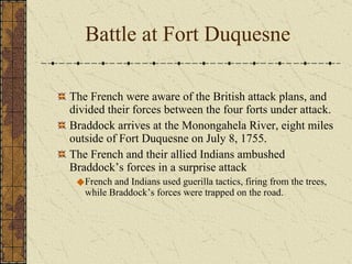 The French were aware of the British attack plans, and divided their forces between the four forts under attack. Braddock arrives at the Monongahela River, eight miles outside of Fort Duquesne on July 8, 1755.  The French and their allied Indians ambushed Braddock’s forces in a surprise attack French and Indians used guerilla tactics, firing from the trees, while Braddock’s forces were trapped on the road. Battle at Fort Duquesne 