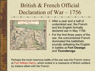 After a year and a half of undeclared war, the French and the English formally declared war in May 1756.  For the first three years of the war, the outnumbered French dominated the battlefield, soundly defeating the English in battles at  Fort Oswego  and  Ticonderoga .  Perhaps the most notorious battle of the war was the French victory at  Fort William Henry , which ended in a massacre of British soldiers by Indians allied with the French.   British & French Official Declaration of War – 1756 
