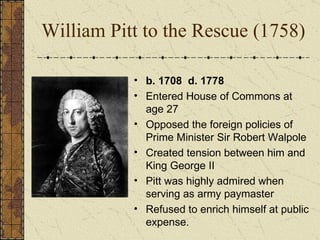 William Pitt to the Rescue (1758) b. 1708  d. 1778 Entered House of Commons at age 27 Opposed the foreign policies of Prime Minister Sir Robert Walpole Created tension between him and King George II Pitt was highly admired when serving as army paymaster Refused to enrich himself at public expense. 