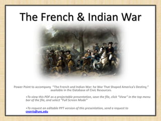 The French & Indian War




Power Point to accompany “The French and Indian War: he War That Shaped America’s Destiny,”
                        available in the Database of Civic Resources.

        +To view this PDF as a projectable presentation, save the file, click “View” in the top menu
        bar of the file, and select “Full Screen Mode”

        +To request an editable PPT version of this presentation, send a request to
        cnorris@unc.edu
 