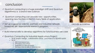 conclusion
✓ Quantum computing is a huge paradigm shift and Quantum
algorithmics is a brand new science
19
GROVER ALGORITHM
✓ Quantum computing can provide new opportunities,
opening new frontiers in R&D in many fields of application.
✓ Set up a good academic, partners and industrial network
based on an appropriate research program
✓ Build internal skills to develop algorithms for Total business use case
✓ Quantum Computing for Industrial Applications Project:
✓ 2018: project design, collaboration setup , purchase of a QLM30 qubits
✓ 2019:
✓ 2(3) Total researchers,
✓ 3 Postdocs and 3 PhDs,
✓ Upgrade to a QLM 35 qubits
✓ Develop internal skills on NISQ devices
 