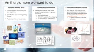An there’s more we want to do
7
Machine learning, HPDA
✓ Development of new training set
and algorithms
✓ Classification and sampling of large
dataset
✓ Physics-constrained neural nets…
A
B
Liquid
Vapor
Combinatorial optimization
✓ MINLP (Mixed Integer Non Linear
programming) problems in general
including:
✓ Refinery blending,
✓ Scheduling, production, shipping.
✓ Oil field/reservoir optimization
✓ ….
Computational material science
✓ The ability to accurately model
ground states of fermionic systems
would have significant implications
for many areas of chemistry and
materials science:
✓ Catalysis, Solvents, Lubricants,
batteries…
 