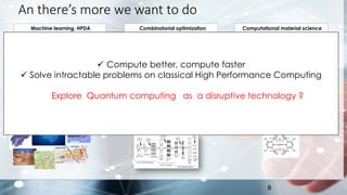 An there’s more we want to do
8
Machine learning, HPDA
✓ Development of new training set
and algorithms
✓ Classification and sampling of large
dataset
✓ Physics-constrained neural nets…
A
B
Liquid
Vapor
Combinatorial optimization
✓ MNILP problems in general including:
✓ Refinery blending,
✓ Scheduling, production, shipping.
✓ Oil field/reservoir optimization
✓ ….
Computational material science
✓ The ability to accurately model
ground states of fermionic systems
would have significant implications
for many areas of chemistry and
materials science:
✓ Catalysis, Solvents, Lubricants,
batteries…
✓ Compute better, compute faster
✓ Solve intractable problems on classical High Performance Computing
Explore Quantum computing as a disruptive technology ?
 