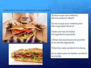 Qu’est-ce que vous mettriez
dans le sandwich idéale?
Qu’est-ce que vous mettriez pour
être original(e)? Bizarre?
Faites une liste et mettez
les ingrédients essentiels!
Utilisez des expressions de quantité
et les articles appropriés.
Présentez votre sandwich à la classe.
Et on votera pour le meilleur sandwich
du monde.
https://www.youtube.com/watch?v=7z0m9ecBxzQ
 
