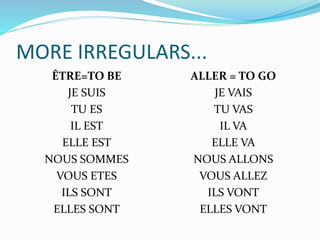 MORE IRREGULARS...
ÊTRE=TO BE
JE SUIS
TU ES
IL EST
ELLE EST
NOUS SOMMES
VOUS ETES
ILS SONT
ELLES SONT
ALLER = TO GO
JE VAIS
TU VAS
IL VA
ELLE VA
NOUS ALLONS
VOUS ALLEZ
ILS VONT
ELLES VONT
 