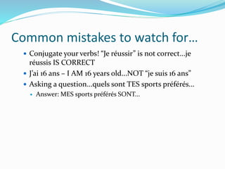 Common mistakes to watch for…
 Conjugate your verbs! “Je réussir” is not correct...je
réussis IS CORRECT
 J’ai 16 ans – I AM 16 years old...NOT “je suis 16 ans”
 Asking a question...quels sont TES sports préférés...
 Answer: MES sports préférés SONT...
 