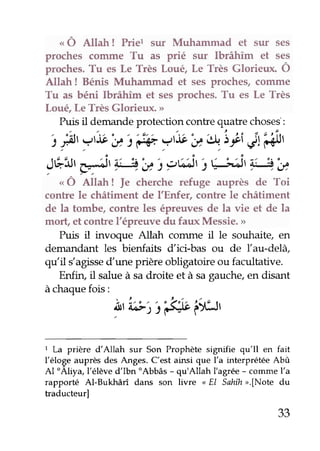 "
Ô anah ! Prier sur Muhammad et sur ses
proches cornme Tu as prié sur Ibrâhîm et ses
proches.Tu es Le Très Louê, Le Très Glorieux. Ô
Allah ! Bénis Muhammad et sesproches,comme
Tu as béni Ibrâhîm et sesproches.Tu es Le Très
Loué,Le Très Glorieux. >
Puisil demandeprotection contrequatre choses:
t f, ?,:b}t'f# ?,b'u,*.'sr;i4'4ht
JÉ:;tç4, #.',y : pÉ,i,i r;;ir #,',y
"
Ô Anah ! fe cherche refuge auprès de Toi
contre le châtiment de I'Enfer, contre le châtiment
de la tombe, contre les épreuvesde la vie et de la
mort, etcontrel'épreuvedu faux Messie.>
Puis it invoque Allah coûune il le souhaite, en
demandant les bienfaie dici-bas ou de Ïau-delà
qu'il dagissedune prière obligatoire ou facultative.
Enfin, il salueà sadroite et à sagauche,en disant
àchaquefois:
iu'ta;1'r'&;;6il1.1r
I La prière d'Allah sur Son Prophèæ signifie qu'Il en fait
l'éloge auprès des Anges. C'est ainsi que l'a interprétée Abt
Al'Aliya, l'élèved'Ibn'Abbâs - qu'Allah I'agrée- commel'a
rapporùé Al-Bukhâri daru son livre < El Sahîh>.[Note du
traducteurl
33
 