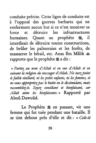 conduiteprécise.Cenelignedeconduiteest
à I'opposé des guerres barbaresqui ne
renfermentaucunbut si cen'estmontrer sa
force et détruire les infrastructures
humaines. Quant au prophète #, il
interdisaitde détruire toutesconstructions,
de brfiler les palmeraieset les forêts, de
massacrerle bétail,etc.Anas lbn Mâlik .#
rapportequele prophète# adit :
<<Parteqûu fluril dAttah et en auedAtkh et en
saiuantla religiandu r*srwtg€rdAllah. Ne taeqpoint
lefilible uieillard,ni lespetits erfants,ni lesfennes, et
fieunrisappmpriel|ûs le butin enle dissimulant,mais
rastembleq-le.Sojeq mndliant et bieryfaisant,tar
Attah aime les bienfaisanff.>> Rapponé par
Aboû Dawoûd.
Le Prophète ffi en passant,vit une
femmequi fut tuéependantune bataille.Il
se tint debout près d'elle et dit : ,, Celle-là
28
 