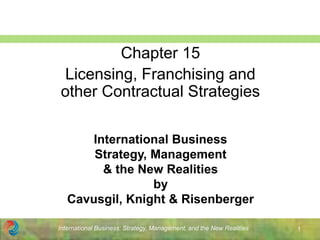 International Business: Strategy, Management, and the New Realities 1
International Business
Strategy, Management
& the New Realities
by
Cavusgil, Knight & Risenberger
Chapter 15
Licensing, Franchising and
other Contractual Strategies
 