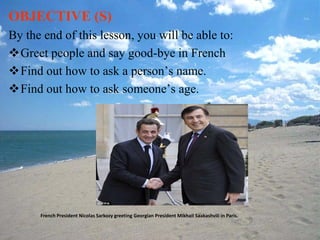 OBJECTIVE (S)
By the end of this lesson, you will be able to:
Greet people and say good-bye in French
Find out how to ask a person’s name.
Find out how to ask someone’s age.




      French President Nicolas Sarkozy greeting Georgian President Mikhail Saakashvili in Paris.
 