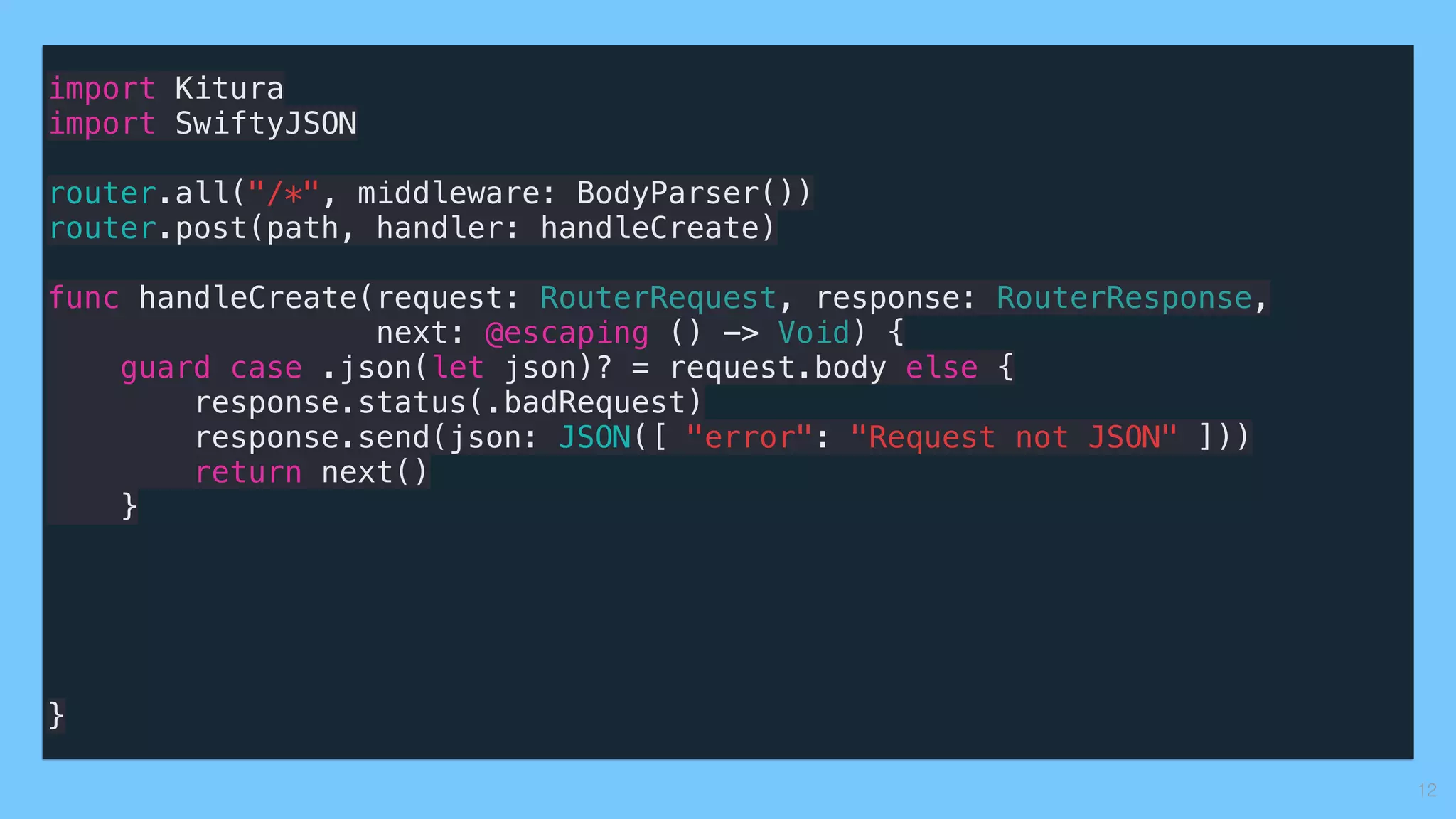 import Kitura
import SwiftyJSON
router.all("/*", middleware: BodyParser())
router.post(path, handler: handleCreate)
func handleCreate(request: RouterRequest, response: RouterResponse,
next: @escaping () -> Void) {
guard case .json(let json)? = request.body else {
response.status(.badRequest)
response.send(json: JSON([ "error": "Request not JSON" ]))
return next()
}
}
12
 